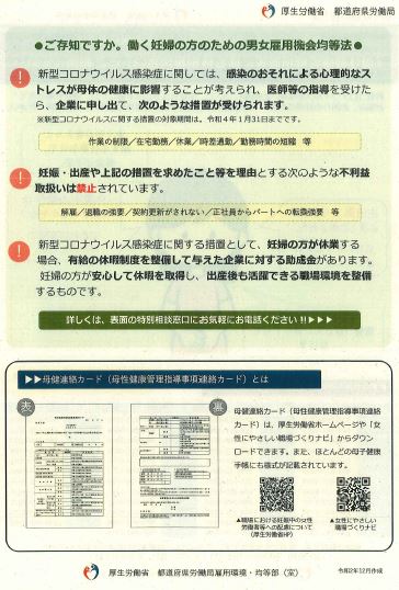 ご存知ですか。働く妊婦の方のための男女雇用機会均等法の画像。新型コロナウイルス感染症に関しては、感染のおそれによる心理的なストレスが母体の健康に影響することが考えられ、医師等の指導を受けたら、企業に申し出て、次のような措置が受けられます。新型コロナウイルスに関する措置の対象期間は令和4年1月31日までです。作業の制限・在宅勤務・休業・時差出勤・勤務時間の短縮等。妊娠・出産や上記の措置を求めたこと等を理由とする次のような不利益取扱いは禁止されています。解雇・退職の強要・契約更新がされない・正社員からパートへの転換強要等。新型コロナウイルス感染症に関する措置として、妊婦の方が休業する場合、有給の休暇制度を整備して与えた企業に対する助成金があります。妊婦の方が安心して休暇を取得し、出産後も活躍できる職場環境を整備するものです。詳しくは、特別相談窓口にお電話ください。母健連絡カード(母性健康管理指導事項連絡カード)とは、母健連絡カード(母性健康管理指導事項連絡カード)は、厚生労働省ホームページや、女性にやさしい職場づくりナビからダウンロードできます。また、ほとんどの母子健康手帳にも様式が記載されています。厚生労働省 都道府県労働局雇用環境・均等部(室)、令和2年12月作成。