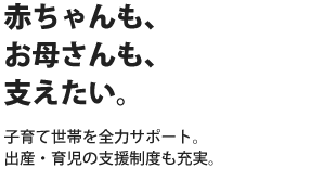 赤ちゃんも、お母さんも、支えたい。子育て世帯を全力サポート。出産・育児の支援制度も充実。